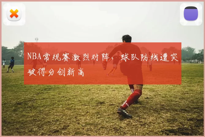NBA常规赛激烈对阵,球队防线遭突破得分创新高
